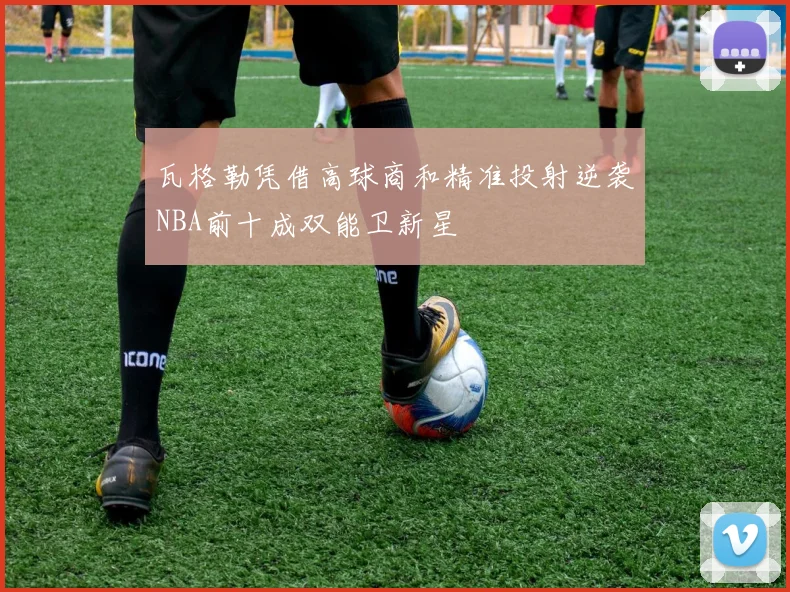 瓦格勒凭借高球商和精准投射逆袭NBA前十成双能卫新星