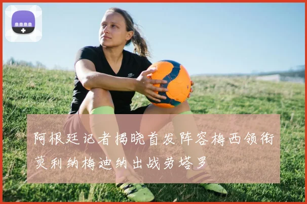 阿根廷记者揭晓首发阵容梅西领衔莫利纳梅迪纳出战劳塔罗