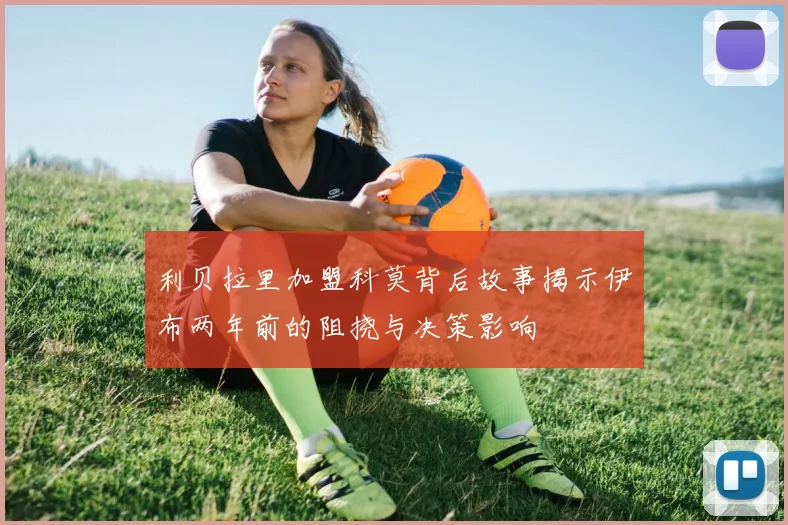 利贝拉里加盟科莫背后故事揭示伊布两年前的阻挠与决策影响