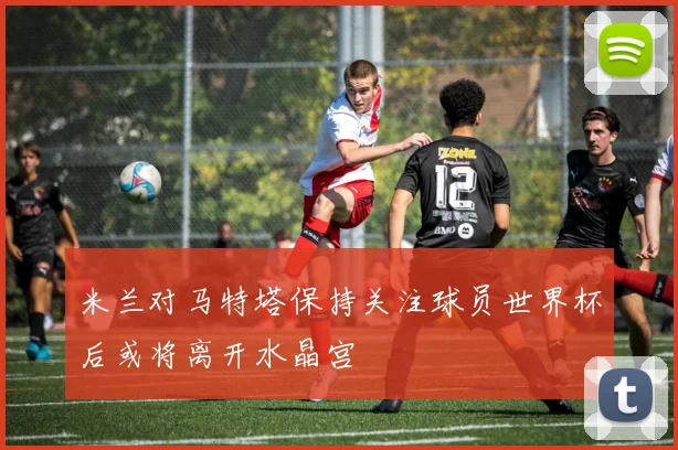 米兰对马特塔保持关注球员世界杯后或将离开水晶宫