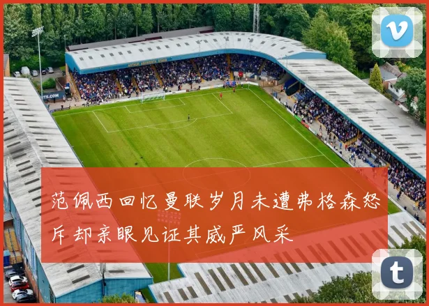 范佩西回忆曼联岁月未遭弗格森怒斥却亲眼见证其威严风采