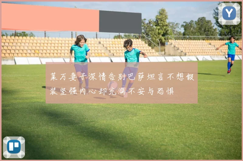 莱万妻子深情告别巴萨坦言不想假装坚强内心却充满不安与恐惧