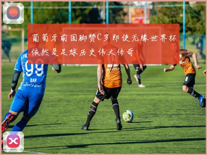 葡萄牙前国脚赞C罗即使无缘世界杯依然是足球历史伟大传奇