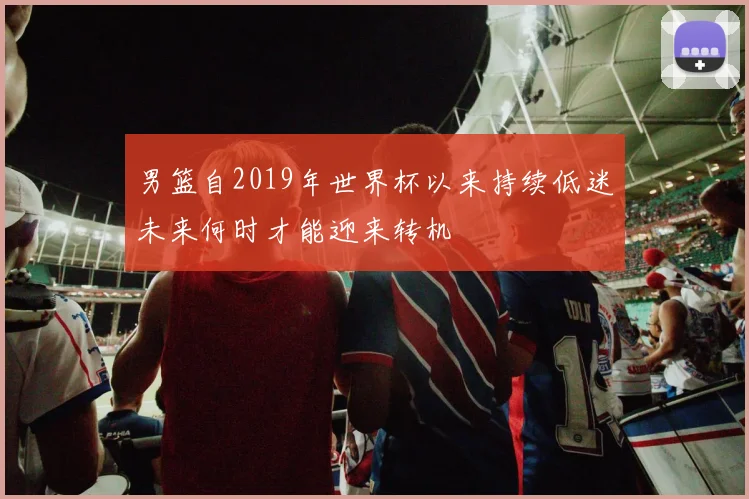 男篮自2019年世界杯以来持续低迷未来何时才能迎来转机