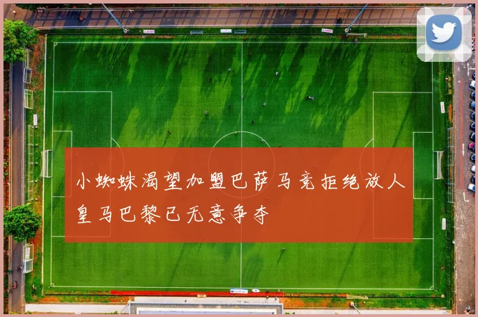 小蜘蛛渴望加盟巴萨马竞拒绝放人皇马巴黎已无意争夺