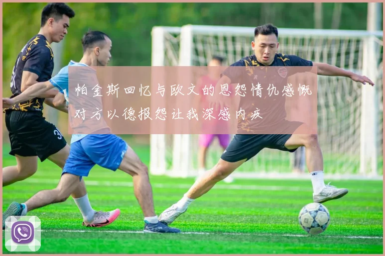 帕金斯回忆与欧文的恩怨情仇感慨对方以德报怨让我深感内疚