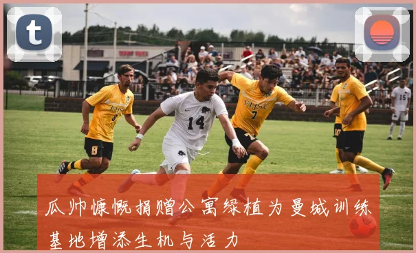 瓜帅慷慨捐赠公寓绿植为曼城训练基地增添生机与活力
