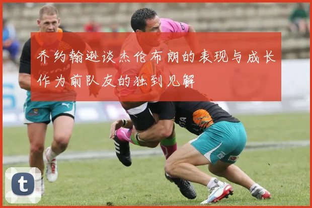 乔约翰逊谈杰伦布朗的表现与成长作为前队友的独到见解
