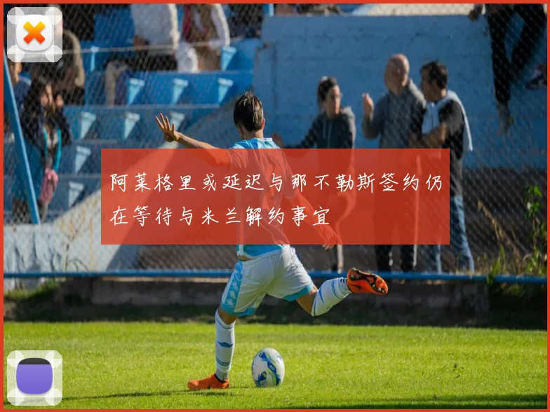 阿莱格里或延迟与那不勒斯签约仍在等待与米兰解约事宜