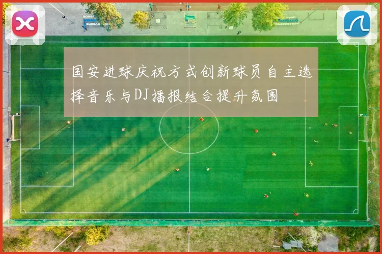 国安进球庆祝方式创新球员自主选择音乐与DJ播报结合提升氛围