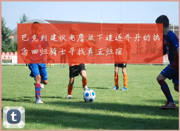 巴克利建议老詹放下追逐乔丹的执念回归骑士寻找真正归宿