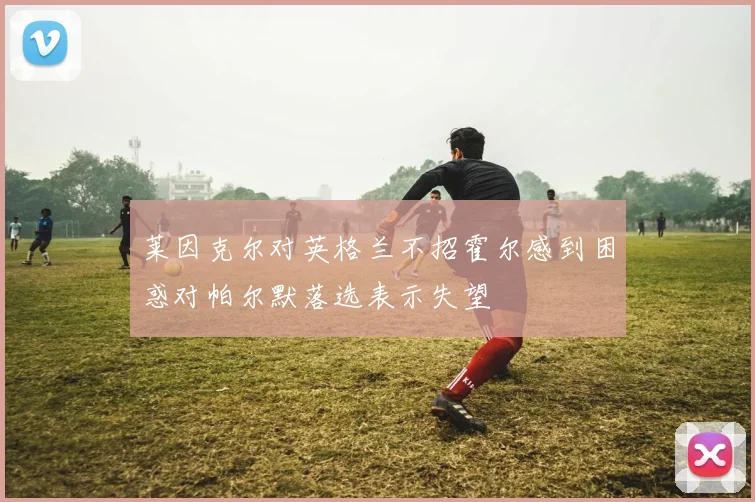 莱因克尔对英格兰不招霍尔感到困惑对帕尔默落选表示失望