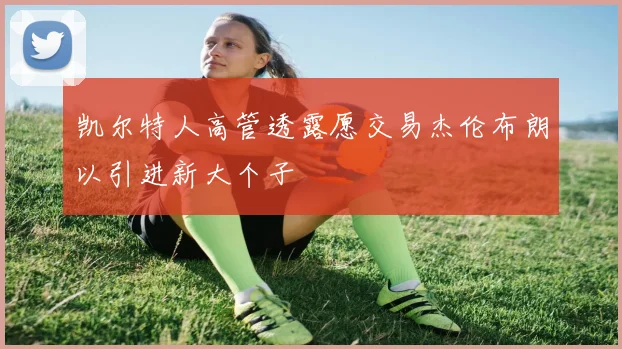 凯尔特人高管透露愿交易杰伦布朗以引进新大个子